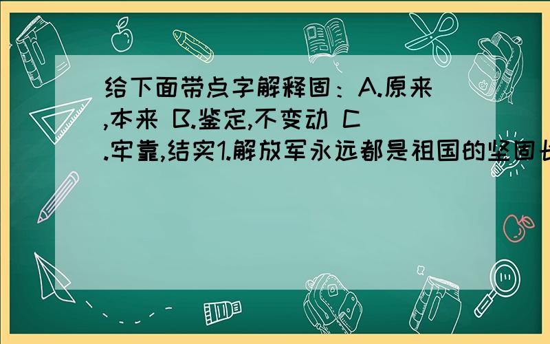 给下面带点字解释固：A.原来,本来 B.鉴定,不变动 C.牢靠,结实1.解放军永远都是祖国的坚固长城.（ ）.2.我们做事不能固步自封.（ ）.3.他太固执了,从不接受别人的意见.（ ）只需要写上序号