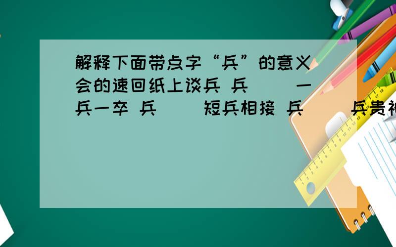 解释下面带点字“兵”的意义 会的速回纸上谈兵 兵（ ）一兵一卒 兵（ ）短兵相接 兵（ ）兵贵神速 兵（ ）兵荒马乱 兵（ ）兵不厌诈 兵（ ）