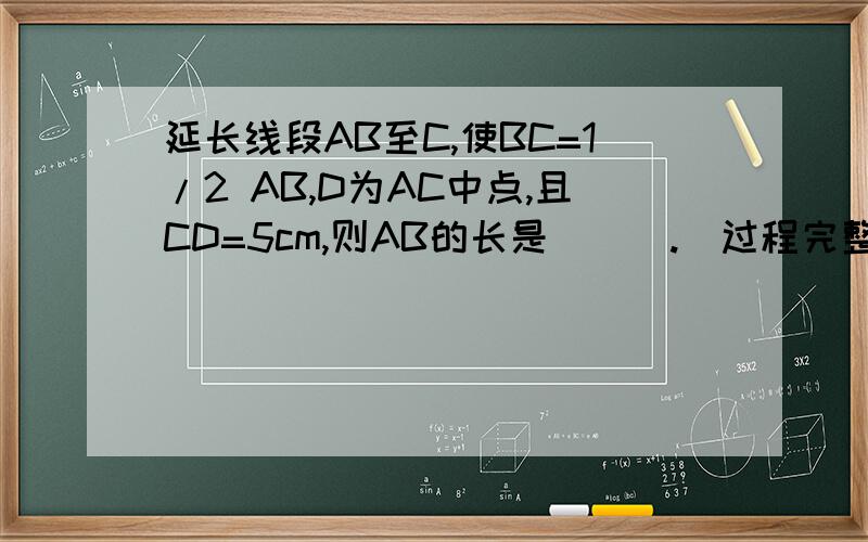 延长线段AB至C,使BC=1/2 AB,D为AC中点,且CD=5cm,则AB的长是＿＿＿.(过程完整）