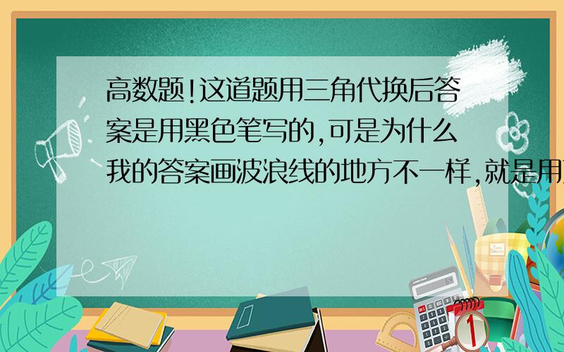 高数题!这道题用三角代换后答案是用黑色笔写的,可是为什么我的答案画波浪线的地方不一样,就是用蓝笔写的那样.谢谢～～