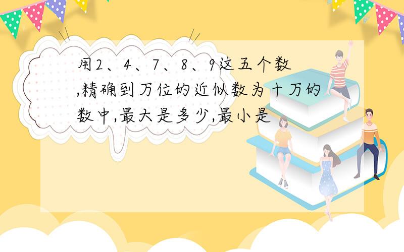 用2、4、7、8、9这五个数,精确到万位的近似数为十万的数中,最大是多少,最小是