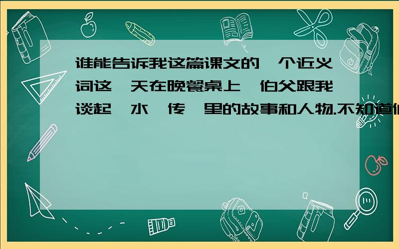 谁能告诉我这篇课文的一个近义词这一天在晚餐桌上,伯父跟我谈起《水浒传》里的故事和人物.不知道伯父怎么会知道我读了《水浒传》,大概是爸爸告诉他的吧.老实说我读《水浒传》不过囫