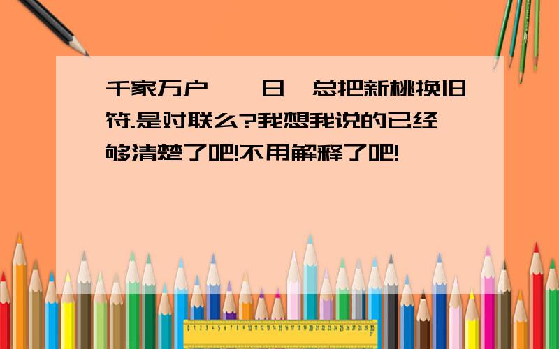 千家万户曈曈日,总把新桃换旧符.是对联么?我想我说的已经够清楚了吧!不用解释了吧!