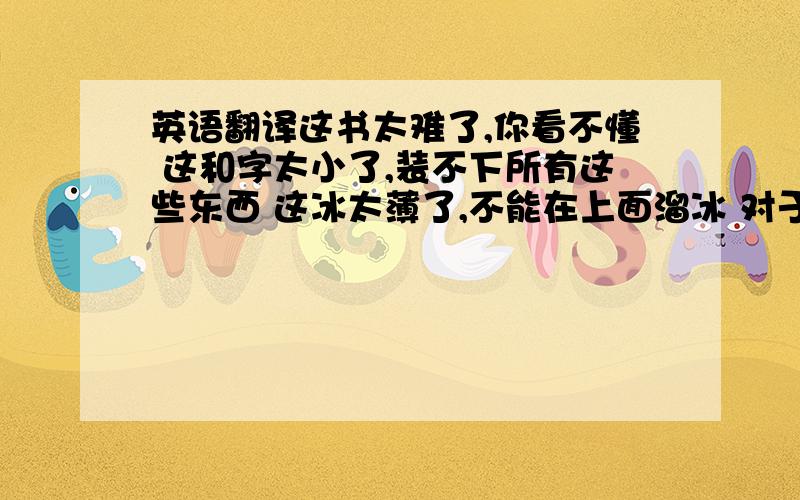 英语翻译这书太难了,你看不懂 这和字太小了,装不下所有这些东西 这冰太薄了,不能在上面溜冰 对于我们来说,这问题很难回答