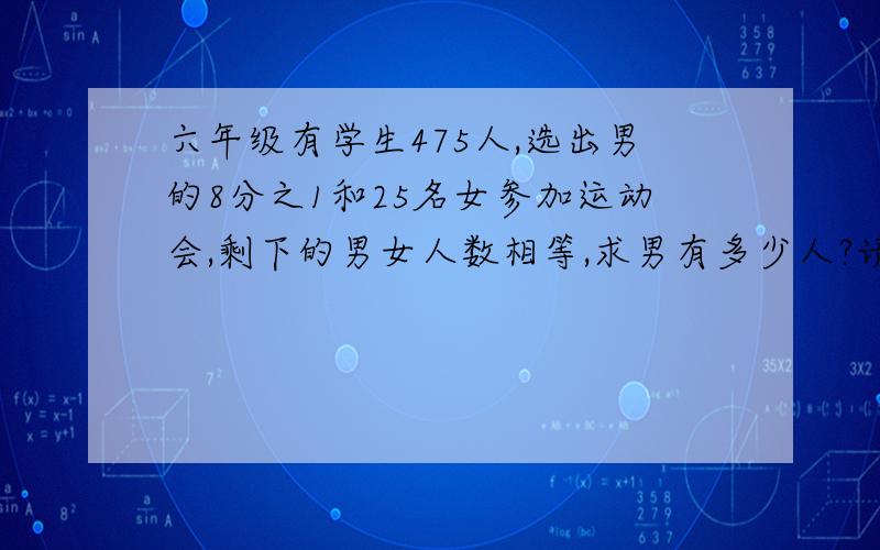 六年级有学生475人,选出男的8分之1和25名女参加运动会,剩下的男女人数相等,求男有多少人?请列出算式 最好不是方程