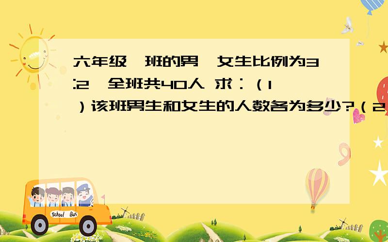 六年级一班的男,女生比例为3:2,全班共40人 求：（1）该班男生和女生的人数各为多少?（2）若后又来了4名女生,求现在的男,女生人数之比