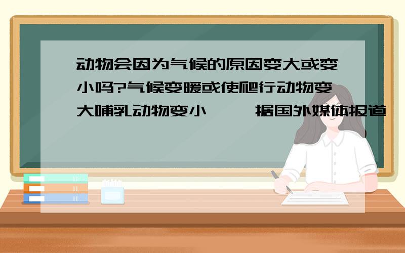 动物会因为气候的原因变大或变小吗?气候变暖或使爬行动物变大哺乳动物变小     据国外媒体报道,数千万年之前,蛇曾经和马一样大,而反过来,那时候的马却曾经和蛇一样小.随着全球气候变