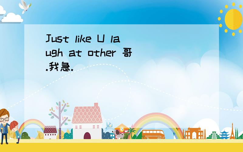 Just like U laugh at other 哥.我急.