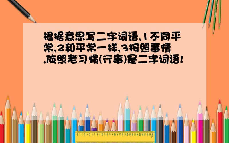 根据意思写二字词语,1不同平常,2和平常一样,3按照事情,依照老习惯(行事)是二字词语!