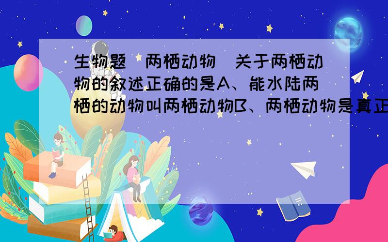 生物题（两栖动物）关于两栖动物的叙述正确的是A、能水陆两栖的动物叫两栖动物B、两栖动物是真正适应陆地生活的脊椎动物C、两栖动物幼体用鳃呼吸,成体用肺呼吸,皮肤辅佐呼吸D、两栖