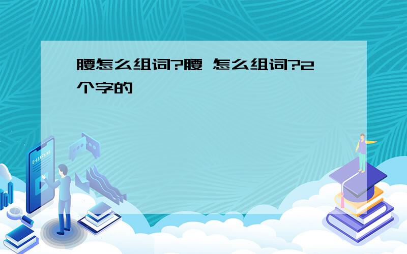 腰怎么组词?腰 怎么组词?2个字的,