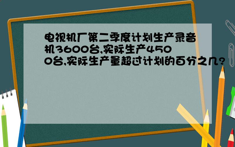 电视机厂第二季度计划生产录音机3600台,实际生产4500台,实际生产量超过计划的百分之几?