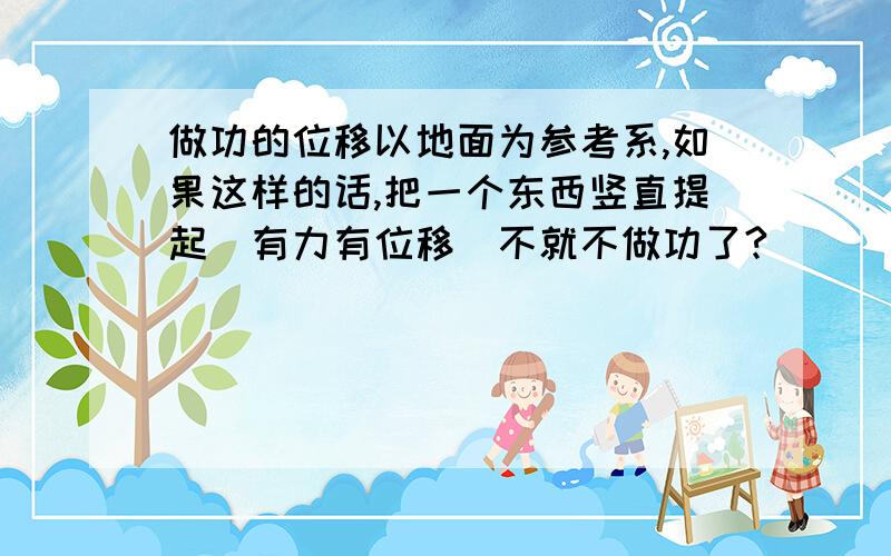 做功的位移以地面为参考系,如果这样的话,把一个东西竖直提起(有力有位移)不就不做功了?