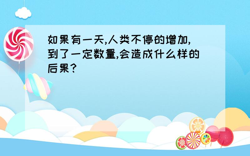 如果有一天,人类不停的增加,到了一定数量,会造成什么样的后果?