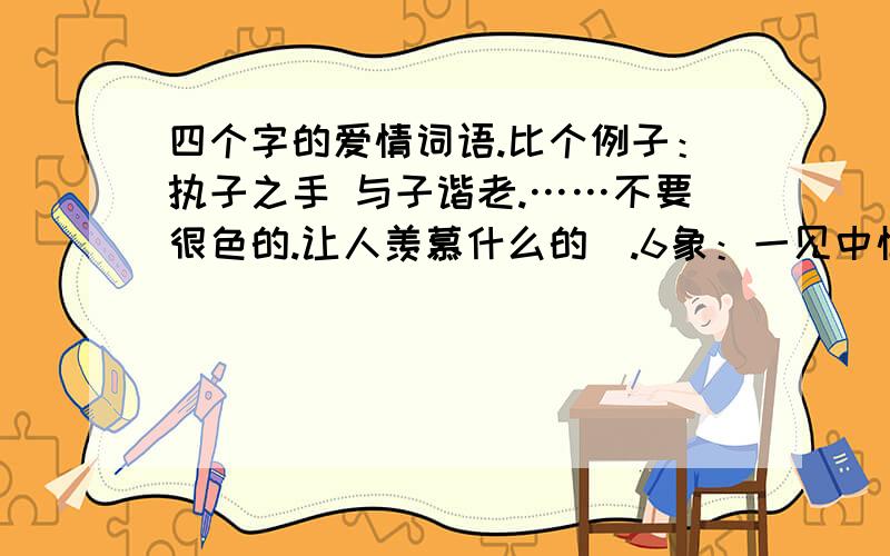 四个字的爱情词语.比个例子：执子之手 与子谐老.……不要很色的.让人羡慕什么的`.6象：一见中情、青梅竹马、两小无猜、如胶似漆.男欢女爱,两情相悦,比翼双飞,郎情妾意 这些就不用给我