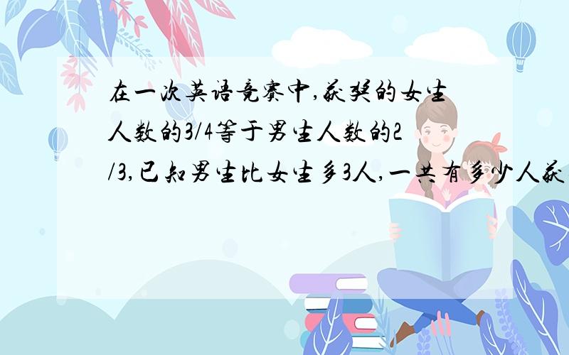 在一次英语竞赛中,获奖的女生人数的3/4等于男生人数的2/3,已知男生比女生多3人,一共有多少人获奖?用算式计算