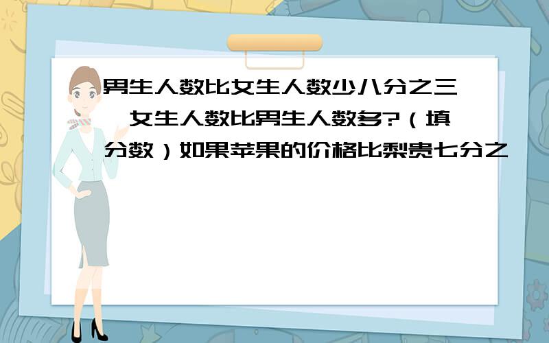 男生人数比女生人数少八分之三,女生人数比男生人数多?（填分数）如果苹果的价格比梨贵七分之一,那么梨的价钱比苹果便宜?（填分数）骑一辆自行车四分之三分钟行了十六分之三千米.它