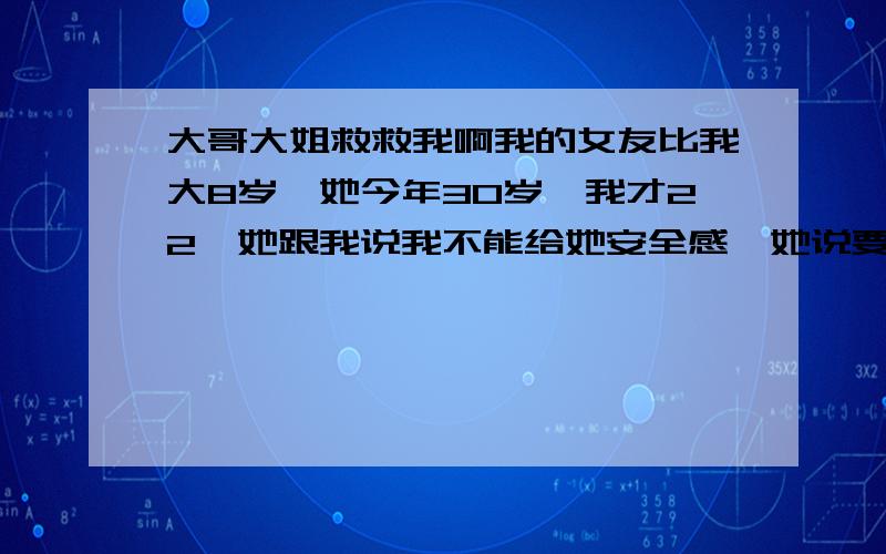 大哥大姐救救我啊我的女友比我大8岁,她今年30岁,我才22,她跟我说我不能给她安全感,她说要有了自己的房子她心理就塌实了,但是我现在还没这个能力给他,我正在创业阶段,但是我会一辈子爱