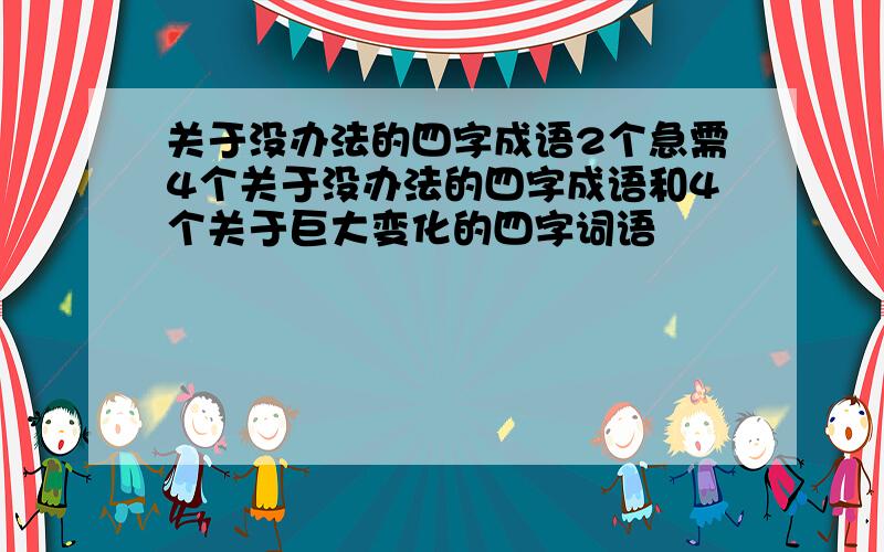 关于没办法的四字成语2个急需4个关于没办法的四字成语和4个关于巨大变化的四字词语