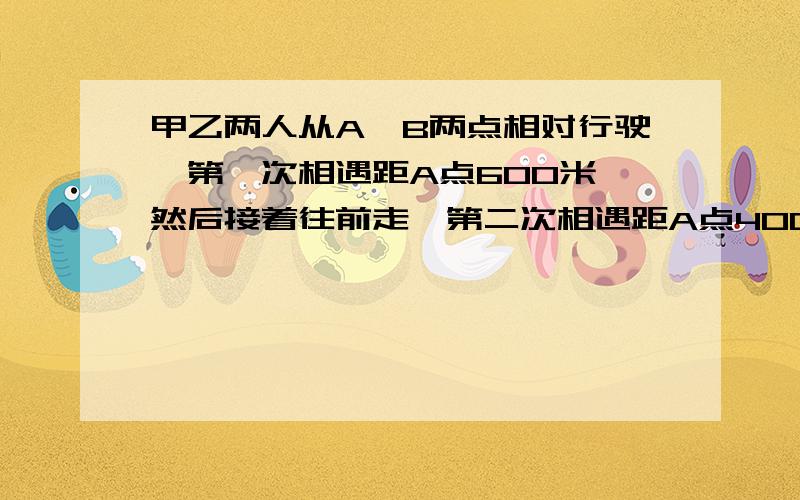 甲乙两人从A,B两点相对行驶,第一次相遇距A点600米,然后接着往前走,第二次相遇距A点400米,求AB两点距离