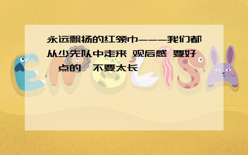 永远飘扬的红领巾---我们都从少先队中走来 观后感 要好一点的,不要太长