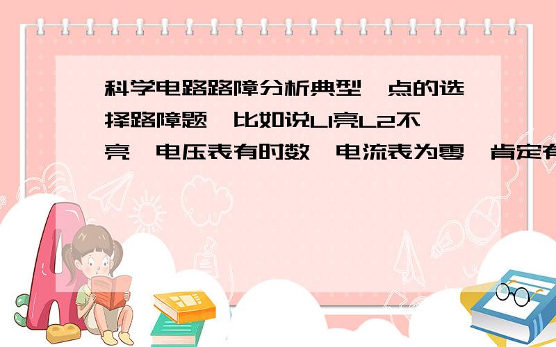 科学电路路障分析典型一点的选择路障题,比如说LI亮L2不亮,电压表有时数,电流表为零,肯定有两个答案可以排除,这种题目的技巧有哪些,简洁易懂点,比如说那个测得有电压就是那个有问题的