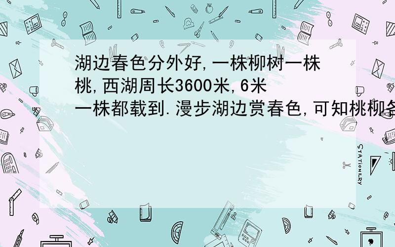 湖边春色分外好,一株柳树一株桃,西湖周长3600米,6米一株都载到.漫步湖边赏春色,可知桃柳各多少?