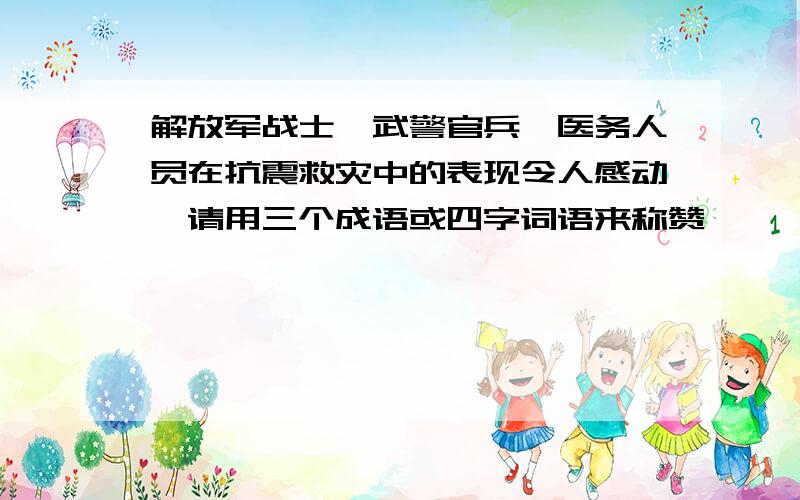 解放军战士、武警官兵、医务人员在抗震救灾中的表现令人感动,请用三个成语或四字词语来称赞