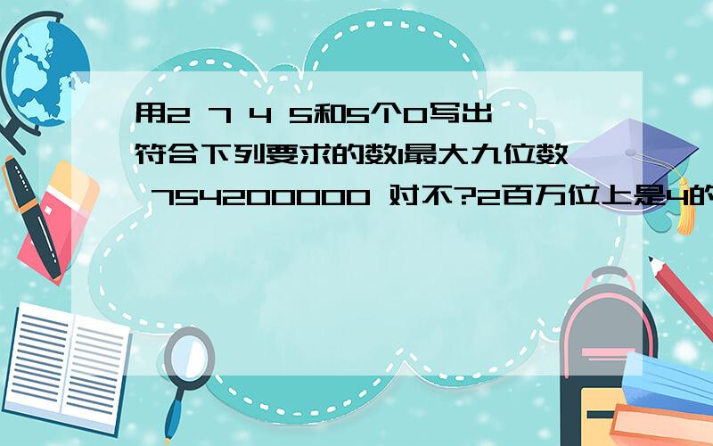 用2 7 4 5和5个0写出符合下列要求的数1最大九位数 754200000 对不?2百万位上是4的最小九位数24570000 对不?3只读两个零的最大九位数 750402000 对不?4一个零也不读出来的九位数754200000对不?