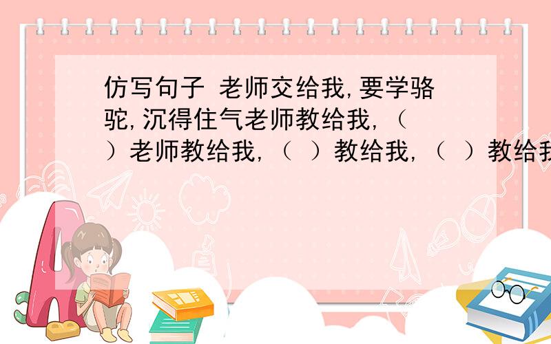 仿写句子 老师交给我,要学骆驼,沉得住气老师教给我,（ ）老师教给我,（ ）教给我,（ ）教给我,（ ）