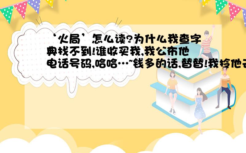 ‘火局’怎么读?为什么我查字典找不到!谁收买我,我公布他电话号码,哈哈…~钱多的话,替替!我拎他去跟你交往.(^' ^' )