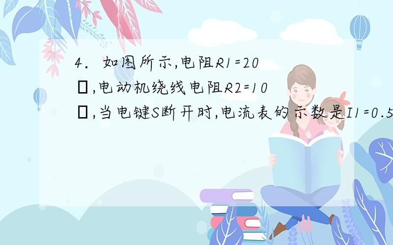 4．如图所示,电阻R1=20Ω,电动机绕线电阻R2=10Ω,当电键S断开时,电流表的示数是I1=0.5A,当电键合上后,电动机转动起来,电路两端的电压不变,电流表的示数I和电路消耗的电功率P应是:A．I=1.5A B．I