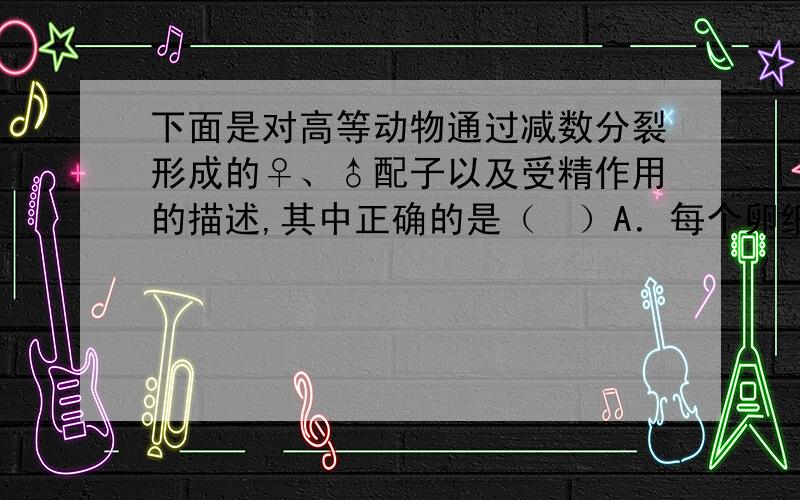 下面是对高等动物通过减数分裂形成的♀、♂配子以及受精作用的描述,其中正确的是（　）A．每个卵细胞继承了初级卵母细胞1/4的细胞质　　B．等位基因进入卵的机会并不相等,因为一次减