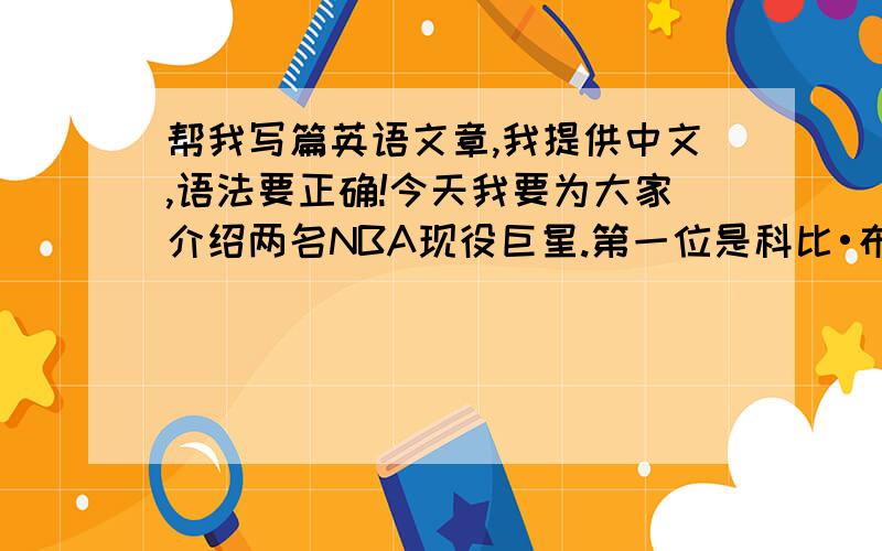 帮我写篇英语文章,我提供中文,语法要正确!今天我要为大家介绍两名NBA现役巨星.第一位是科比•布莱恩特,他效力于洛杉矶湖人,这是他的标志,他的球衣号码是24号,他得过2次得分王,1次常