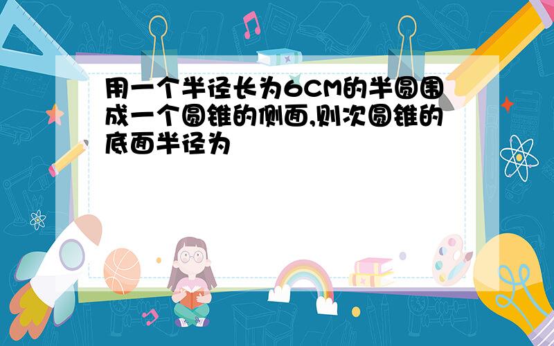 用一个半径长为6CM的半圆围成一个圆锥的侧面,则次圆锥的底面半径为