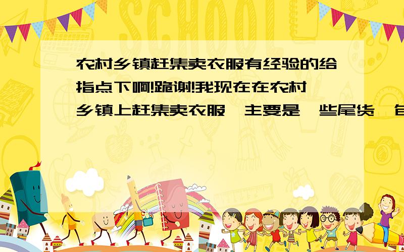 农村乡镇赶集卖衣服有经验的给指点下啊!跪谢!我现在在农村乡镇上赶集卖衣服,主要是一些尾货,包括5-10岁左右孩子穿的,还有老年人穿的衣服（现在主要是卖老太太穿的马甲、秋衣、运动裤