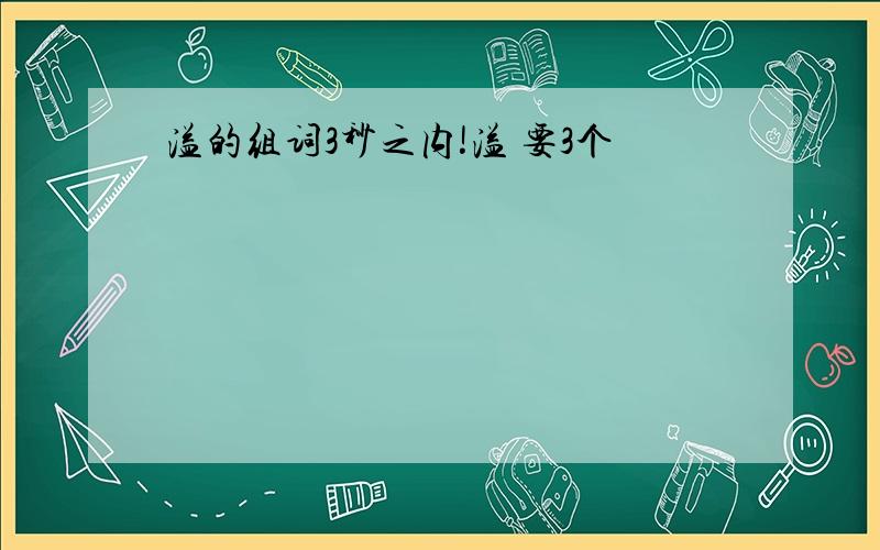 溢的组词3秒之内!溢 要3个