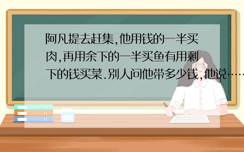 阿凡提去赶集,他用钱的一半买肉,再用余下的一半买鱼有用剩下的钱买菜.别人问他带多少钱,他说……阿凡提去赶集,他用钱的一半买肉,再用余下的一半买鱼有用剩下的钱买菜.别人问他带多少