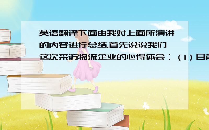 英语翻译下面由我对上面所演讲的内容进行总结.首先说说我们这次采访物流企业的心得体会：（1）目前已经有69%的企业使用第三方物流,75%的企业打算更多使用第三方物流.（2）服务从“港