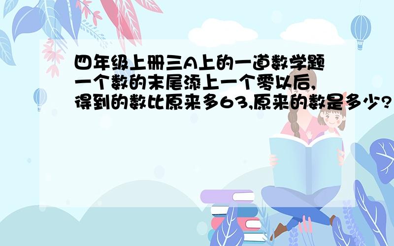 四年级上册三A上的一道数学题一个数的末尾添上一个零以后,得到的数比原来多63,原来的数是多少?