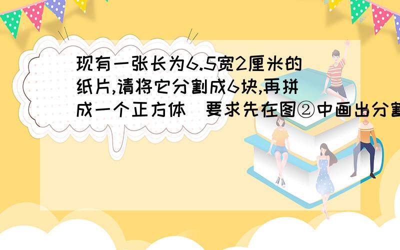 现有一张长为6.5宽2厘米的纸片,请将它分割成6块,再拼成一个正方体（要求先在图②中画出分割线在画出拼成的正方形,并标明相应的数据）