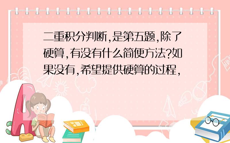 二重积分判断,是第五题,除了硬算,有没有什么简便方法?如果没有,希望提供硬算的过程,