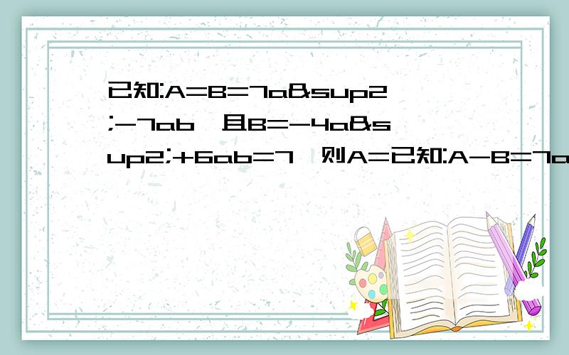 已知:A=B=7a²-7ab,且B=-4a²+6ab=7,则A=已知:A-B=7a²-7ab,且B=-4a²+6ab=7,则A=不好意思大错了。