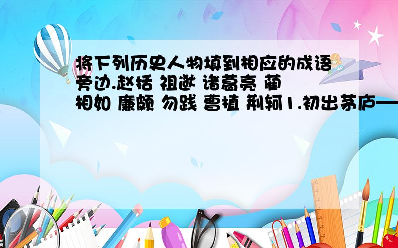 将下列历史人物填到相应的成语旁边.赵括 祖逖 诸葛亮 蔺相如 廉颇 勿践 曹植 荆轲1.初出茅庐——（ ）2.纸上谈兵——（ ）3.卧薪尝胆——（ ）4.闻鸡起舞——（ ）5.完璧归赵——（ ）6.草