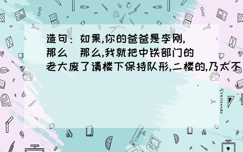 造句：如果,你的爸爸是李刚,那么＿那么,我就把中铁部门的老大废了请楼下保持队形,二楼的,乃太不厚道鸟.俺只是想让乃们发泄一下.诶,受挫