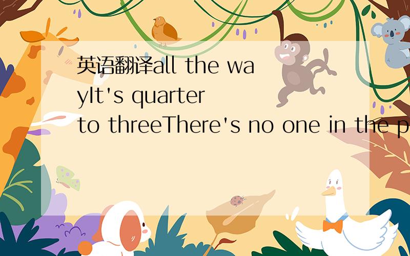 英语翻译all the wayIt's quarter to threeThere's no one in the placeExcept you and meSo set em' up JoeI got a little storyYou oughta knowWe're drinkin' my friendTo the end of a brief episosdeI know the routineSo put another nickelIn that there mac