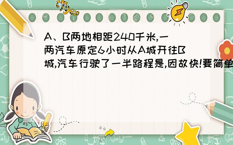 A、B两地相距240千米,一两汽车原定6小时从A城开往B城,汽车行驶了一半路程是,因故快!要简单明了!一看就明白!最好列算式,方程也可以,还要解释一下什么意思!非常好的我额外给30分!小学作业!