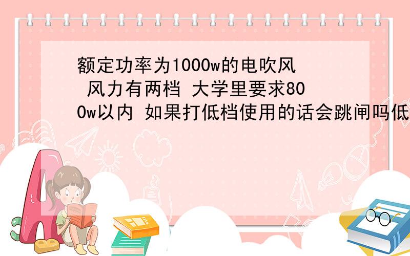 额定功率为1000w的电吹风 风力有两档 大学里要求800w以内 如果打低档使用的话会跳闸吗低档的风力非常小 品牌吹风机实在买不到800w以下的 希望知道的帮忙回答一下