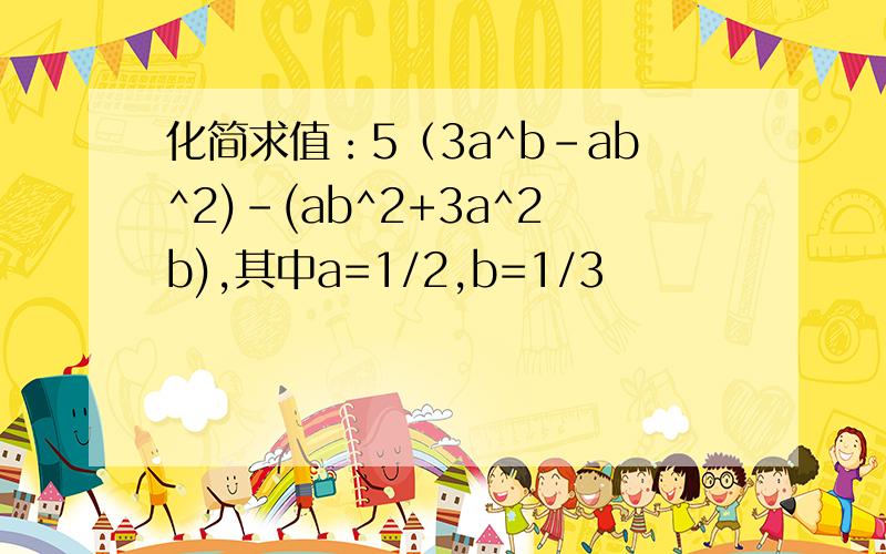 化简求值：5（3a^b-ab^2)-(ab^2+3a^2b),其中a=1/2,b=1/3