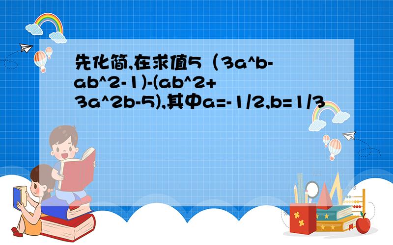 先化简,在求值5（3a^b-ab^2-1)-(ab^2+3a^2b-5),其中a=-1/2,b=1/3